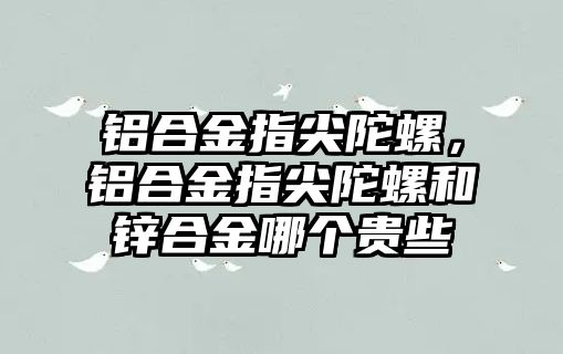 鋁合金指尖陀螺，鋁合金指尖陀螺和鋅合金哪個貴些