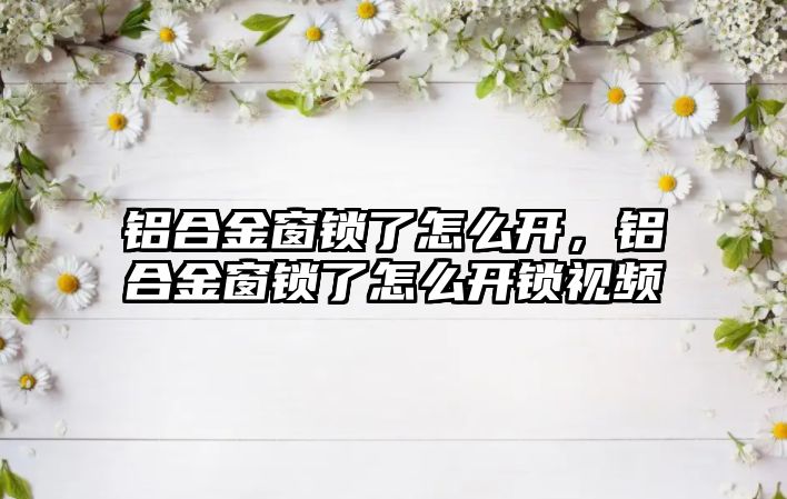 鋁合金窗鎖了怎么開，鋁合金窗鎖了怎么開鎖視頻