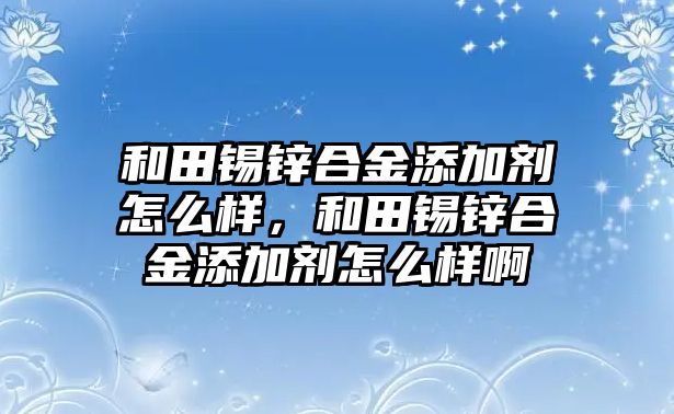 和田錫鋅合金添加劑怎么樣，和田錫鋅合金添加劑怎么樣啊