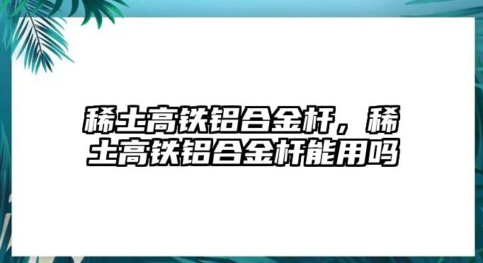 稀土高鐵鋁合金桿，稀土高鐵鋁合金桿能用嗎