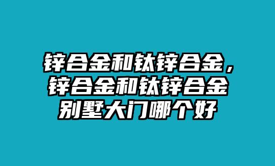 鋅合金和鈦鋅合金，鋅合金和鈦鋅合金別墅大門哪個好