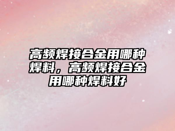 高頻焊接合金用哪種焊料，高頻焊接合金用哪種焊料好