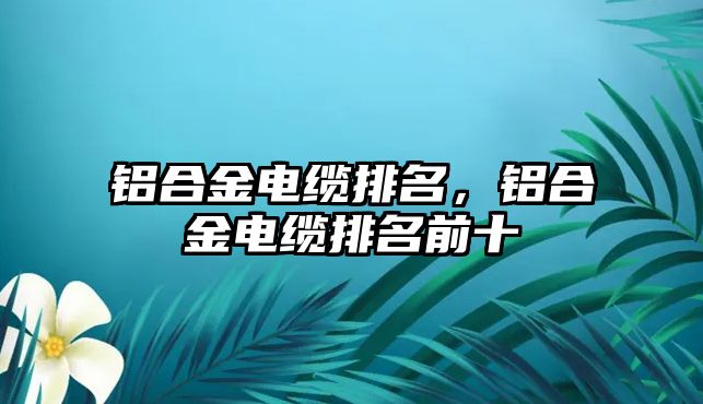 鋁合金電纜排名，鋁合金電纜排名前十