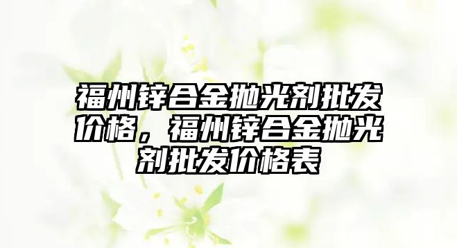 福州鋅合金拋光劑批發(fā)價格，福州鋅合金拋光劑批發(fā)價格表