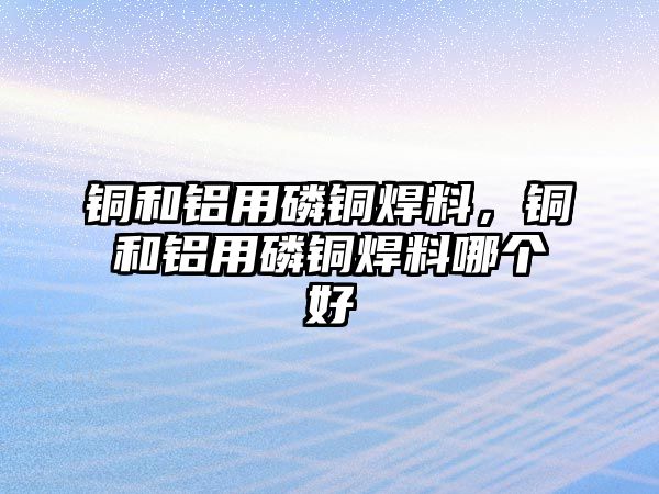 銅和鋁用磷銅焊料，銅和鋁用磷銅焊料哪個好