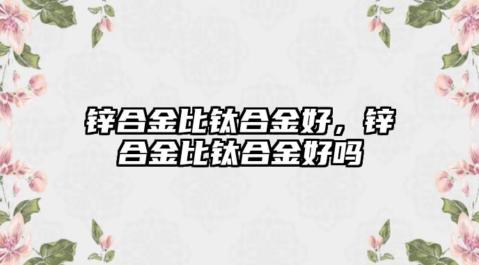 鋅合金比鈦合金好，鋅合金比鈦合金好嗎