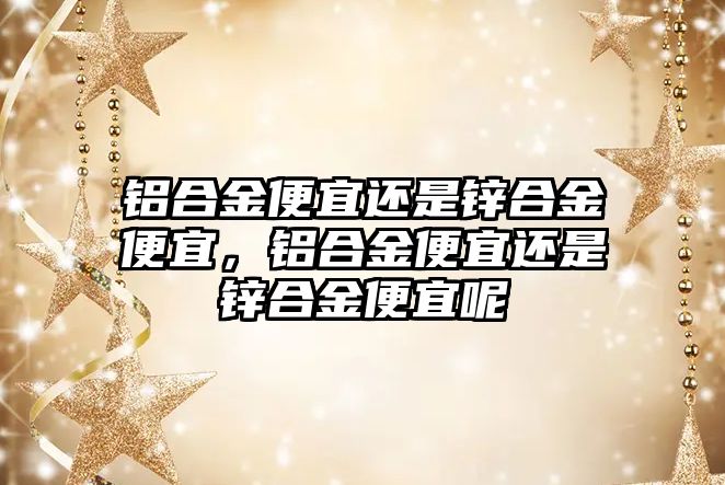 鋁合金便宜還是鋅合金便宜，鋁合金便宜還是鋅合金便宜呢