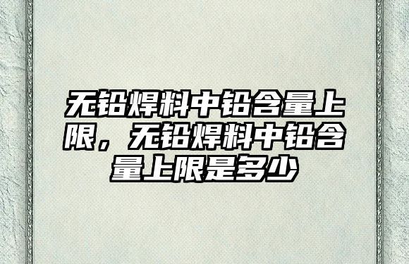 無鉛焊料中鉛含量上限，無鉛焊料中鉛含量上限是多少