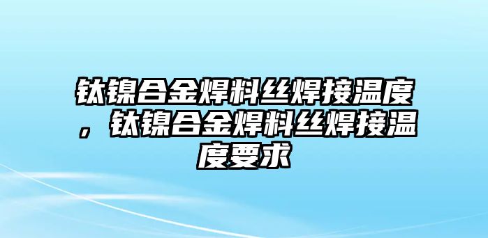 鈦鎳合金焊料絲焊接溫度，鈦鎳合金焊料絲焊接溫度要求