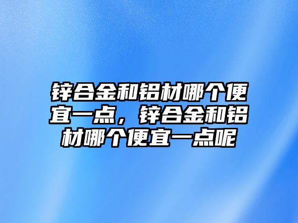 鋅合金和鋁材哪個便宜一點，鋅合金和鋁材哪個便宜一點呢