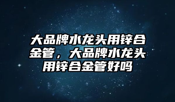 大品牌水龍頭用鋅合金管，大品牌水龍頭用鋅合金管好嗎