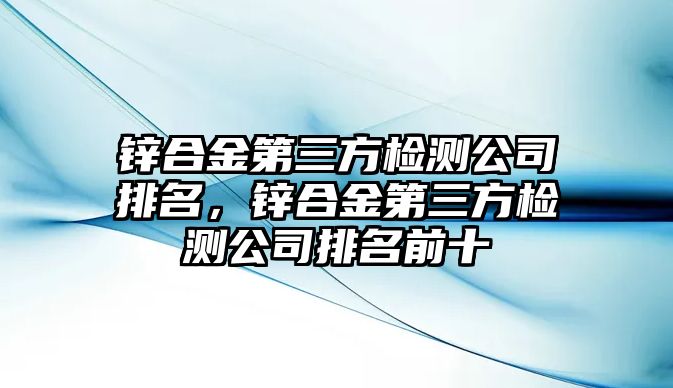 鋅合金第三方檢測公司排名，鋅合金第三方檢測公司排名前十