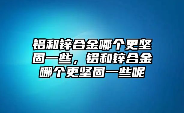 鋁和鋅合金哪個更堅固一些，鋁和鋅合金哪個更堅固一些呢