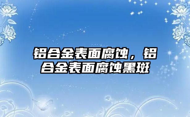 鋁合金表面腐蝕，鋁合金表面腐蝕黑斑