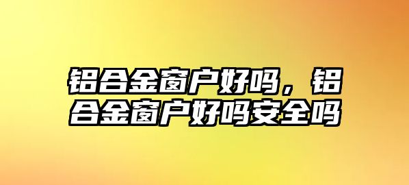 鋁合金窗戶好嗎，鋁合金窗戶好嗎安全嗎