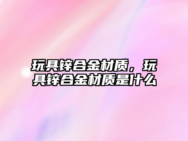 玩具鋅合金材質(zhì)，玩具鋅合金材質(zhì)是什么