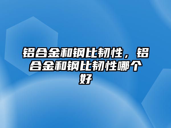 鋁合金和鋼比韌性，鋁合金和鋼比韌性哪個(gè)好