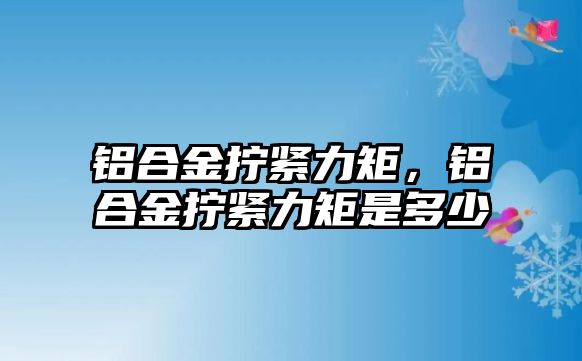 鋁合金擰緊力矩，鋁合金擰緊力矩是多少