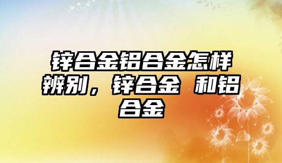 鋅合金鋁合金怎樣辨別，鋅合金 和鋁合金