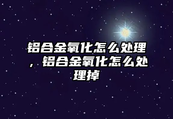 鋁合金氧化怎么處理，鋁合金氧化怎么處理掉