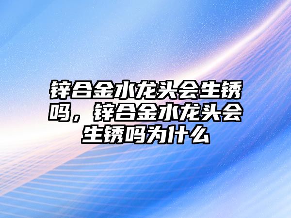 鋅合金水龍頭會生銹嗎，鋅合金水龍頭會生銹嗎為什么