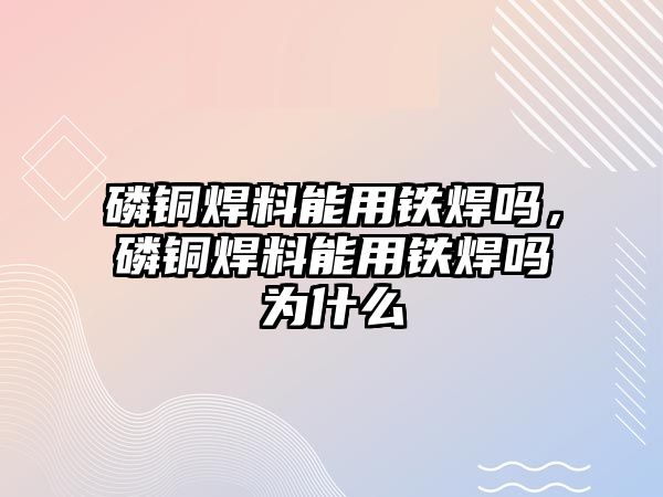 磷銅焊料能用鐵焊嗎，磷銅焊料能用鐵焊嗎為什么