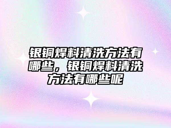 銀銅焊料清洗方法有哪些，銀銅焊料清洗方法有哪些呢