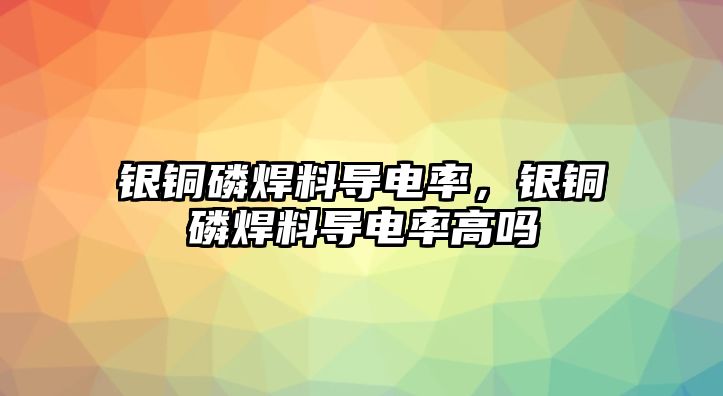 銀銅磷焊料導(dǎo)電率，銀銅磷焊料導(dǎo)電率高嗎