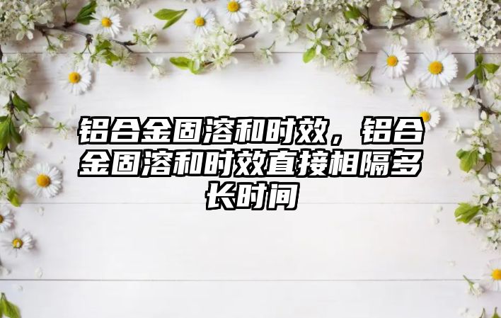 鋁合金固溶和時效，鋁合金固溶和時效直接相隔多長時間