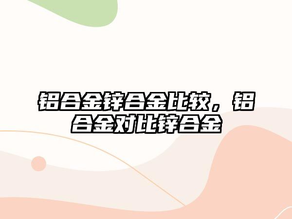 鋁合金鋅合金比較，鋁合金對比鋅合金