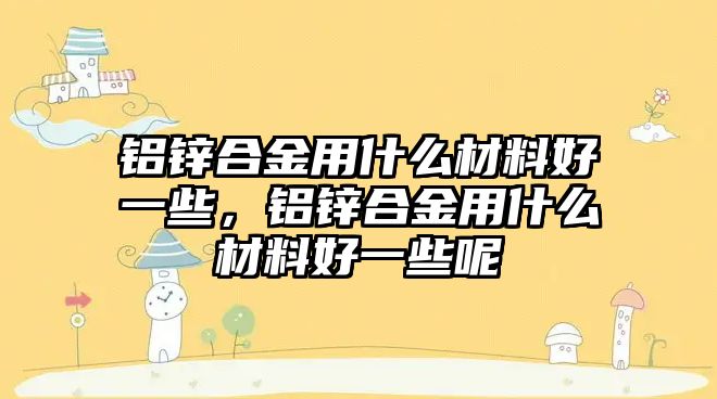 鋁鋅合金用什么材料好一些，鋁鋅合金用什么材料好一些呢