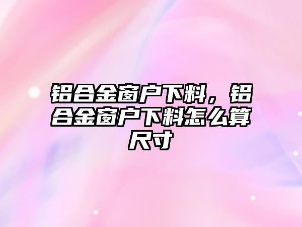 鋁合金窗戶下料，鋁合金窗戶下料怎么算尺寸