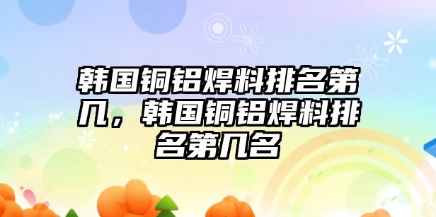 韓國銅鋁焊料排名第幾，韓國銅鋁焊料排名第幾名