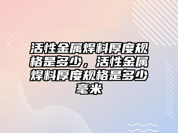 活性金屬焊料厚度規(guī)格是多少，活性金屬焊料厚度規(guī)格是多少毫米