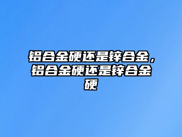 鋁合金硬還是鋅合金，鋁合金硬還是鋅合金硬