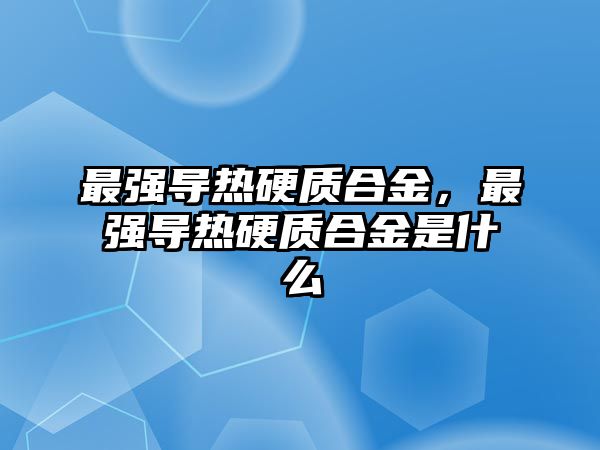 最強(qiáng)導(dǎo)熱硬質(zhì)合金，最強(qiáng)導(dǎo)熱硬質(zhì)合金是什么