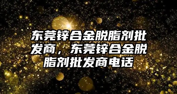 東莞鋅合金脫脂劑批發(fā)商，東莞鋅合金脫脂劑批發(fā)商電話