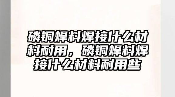 磷銅焊料焊接什么材料耐用，磷銅焊料焊接什么材料耐用些