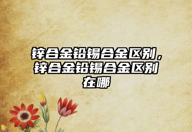 鋅合金鉛錫合金區(qū)別，鋅合金鉛錫合金區(qū)別在哪