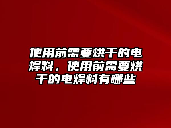 使用前需要烘干的電焊料，使用前需要烘干的電焊料有哪些