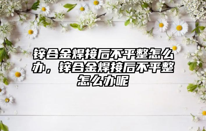 鋅合金焊接后不平整怎么辦，鋅合金焊接后不平整怎么辦呢