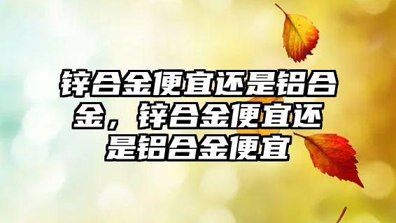 鋅合金便宜還是鋁合金，鋅合金便宜還是鋁合金便宜