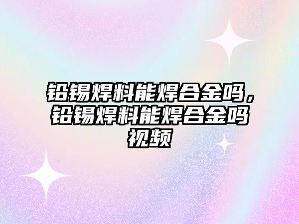 鉛錫焊料能焊合金嗎，鉛錫焊料能焊合金嗎視頻