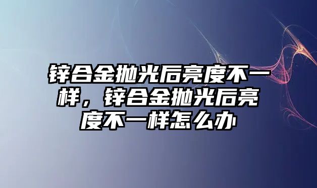 鋅合金拋光后亮度不一樣，鋅合金拋光后亮度不一樣怎么辦