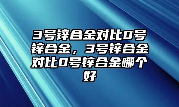 3號鋅合金對比0號鋅合金，3號鋅合金對比0號鋅合金哪個好