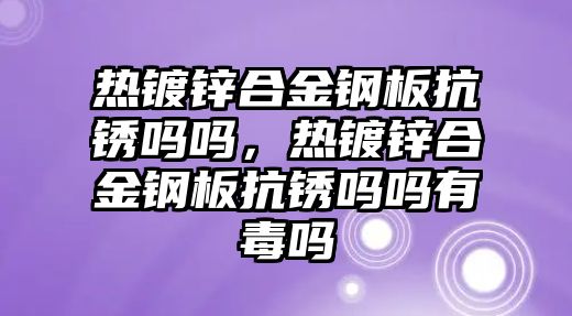 熱鍍鋅合金鋼板抗銹嗎嗎，熱鍍鋅合金鋼板抗銹嗎嗎有毒嗎