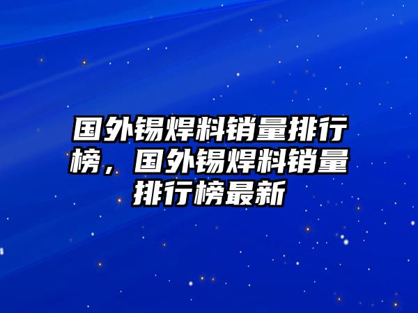 國(guó)外錫焊料銷量排行榜，國(guó)外錫焊料銷量排行榜最新