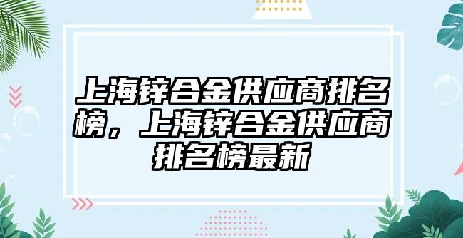 上海鋅合金供應(yīng)商排名榜，上海鋅合金供應(yīng)商排名榜最新