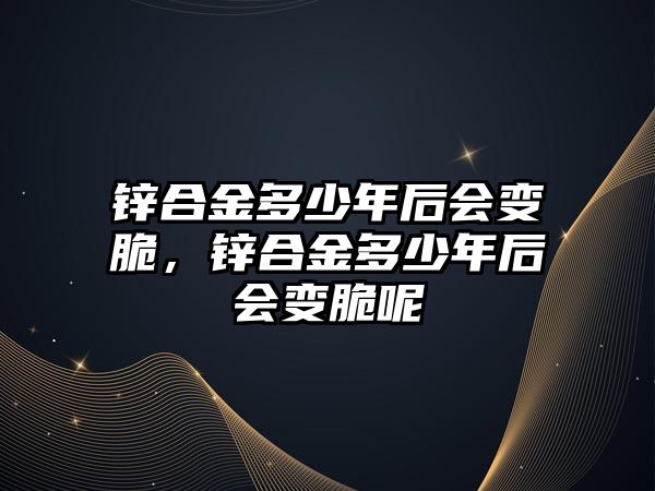 鋅合金多少年后會變脆，鋅合金多少年后會變脆呢