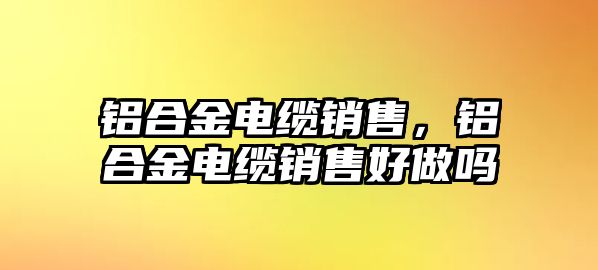 鋁合金電纜銷售，鋁合金電纜銷售好做嗎